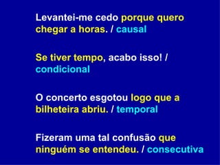 Levantei-me cedo  porque quero chegar a horas . /  causal  Se tiver tempo , acabo isso! /  condicional O concerto esgotou  logo que a bilheteira abriu.  /  temporal Fizeram uma tal confusão  que ninguém se entendeu.  /  consecutiva   