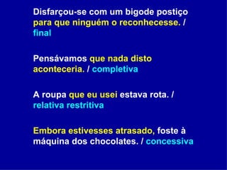 Disfarçou-se com um bigode postiço  para que ninguém o reconhecesse.  /  final Pensávamos  que nada disto aconteceria.  /  completiva A roupa  que eu usei  estava rota. /  relativa restritiva Embora estivesses atrasado,  foste à máquina dos chocolates. /  concessiva 