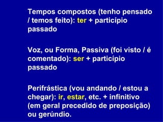 Tempos compostos (tenho pensado / temos feito):  ter  + particípio passado Voz, ou Forma, Passiva (foi visto / é comentado):  ser  + particípio passado Perifrástica (vou andando / estou a chegar):  ir ,  estar , etc. + infinitivo (em geral precedido de preposição) ou gerúndio. 