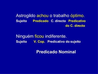 Astrogildo  achou  o trabalho  óptimo. Sujeito  Predicado   C. directo  Predicativo  do C. directo Ninguém  ficou  indiferente. Sujeito  V. Cop.   Predicativo do sujeito  Predicado Nominal   
