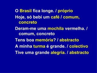 O  Brasil  fica longe. /  próprio Hoje, só bebi um  café  /  comum, concreto Deram-me uma  mochila  vermelha. / comum, concreto Tens boa  memória ? /  abstracto A minha  turma  é grande. /  colectivo Tive uma grande  alegria . /  abstracto 