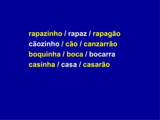 rapazinho  / rapaz /  rapagão cãozinho /  cão  /  canzarrão boquinha  /  boca  / bocarra casinha  / casa /  casarão  