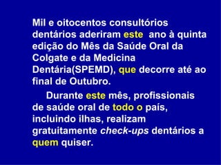 Mil e oitocentos consultórios dentários aderiram  este   ano à quinta edição do Mês da Saúde Oral da Colgate e da Medicina Dentária(SPEMD),  que  decorre até ao final de Outubro.  Durante  este  mês, profissionais de saúde oral de  todo o  país, incluindo ilhas, realizam gratuitamente  check-ups  dentários a  quem  quiser.  
