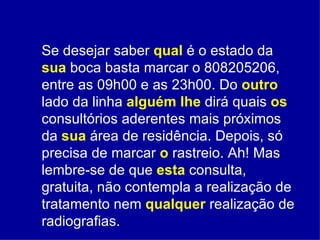Se desejar saber  qual  é o estado da   sua  boca basta marcar o 808205206, entre as 09h00 e as 23h00. Do  outro   lado da linha  alguém   lhe  dirá quais  os  consultórios aderentes mais próximos da  sua  área de residência. Depois, só precisa de marcar  o   rastreio. Ah! Mas lembre-se de que  esta  consulta, gratuita, não contempla a realização de tratamento nem  qualquer   realização de radiografias.  
