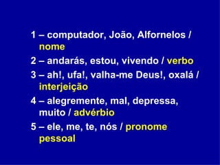 1 – computador, João, Alfornelos /  nome 2 – andarás, estou, vivendo /  verbo 3 – ah!, ufa!, valha-me Deus!, oxalá /  interjeição 4 – alegremente, mal, depressa, muito /  advérbio 5 – ele, me, te, nós /  pronome pessoal 