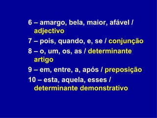 6 – amargo, bela, maior, afável /  adjectivo 7 – pois, quando, e, se /  conjunção   8 – o, um, os, as /  determinante artigo 9 – em, entre, a, após /  preposição 10 – esta, aquela, esses /  determinante demonstrativo 