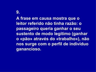 9. A frase em causa mostra que o leitor referido não tinha razão: o passageiro queria ganhar o seu sustento de modo legítimo (ganhar o «pão» através do «trabalho»), não nos surge com o perfil de indivíduo ganancioso. 
