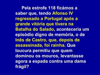 Pela estrofe 118 ficámos a saber que, tendo  Afonso IV regressado a Portugal após a grande vitória que tivera na Batalha do Salado , aconteceria um episódio digno de memória, o de  Inês de Castro, que, depois de assassinada, foi rainha . Que loucura permitiu que quem dominou os mouros, levantasse agora a espada contra uma dama frágil?  