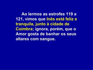 Ao lermos as estrofes 119 a 121, vimos que  Inês está feliz e tranquila, junto à cidade de   Coimbra ; ignora, porém, que o Amor gosta de banhar os seus altares com sangue. 