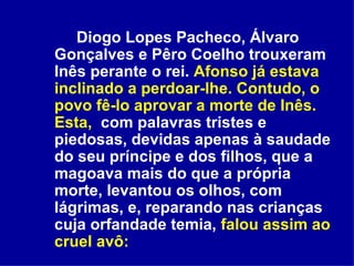 Diogo Lopes Pacheco, Álvaro Gonçalves e Pêro Coelho trouxeram Inês perante o rei.  Afonso já estava inclinado a perdoar-lhe. Contudo, o povo fê-lo aprovar a morte de Inês.   Esta,   com palavras tristes e piedosas, devidas apenas à saudade do seu príncipe e dos filhos, que a magoava mais do que a própria morte, levantou os olhos, com lágrimas, e, reparando nas crianças cuja orfandade temia,  falou assim ao cruel avô: 