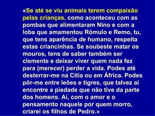 « Se até se viu animais terem compaixão pelas crianças,  como aconteceu com as pombas que alimentaram Nino e com a loba que amamentou Rómulo e Remo, tu, que tens aparência de humano, respeita estas criancinhas. Se soubeste matar os mouros, tens de saber também ser clemente e deixar viver quem nada fez para (merecer) perder a vida. Podes até desterrar-me na Cítia ou em África. Podes pôr-me entre leões e tigres, que talvez aí encontre a piedade que não tive da parte dos homens. Aí, com o amor e o pensamento naquele por quem morro, criarei os filhos de Pedro.»   