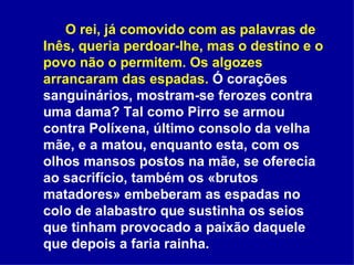 O rei, já comovido com as palavras de Inês, queria perdoar-lhe, mas o destino e o povo não o permitem. Os algozes arrancaram das espadas.  Ó corações sanguinários, mostram-se ferozes contra uma dama? Tal como Pirro se armou contra Políxena, último consolo da velha mãe, e a matou, enquanto esta, com os olhos mansos postos na mãe, se oferecia ao sacrifício, também os «brutos matadores» embeberam as espadas no colo de alabastro que sustinha os seios que tinham provocado a paixão daquele que depois a faria rainha.  