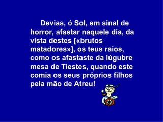Devias, ó Sol, em sinal de horror, afastar naquele dia, da vista destes [«brutos matadores»], os teus raios, como os afastaste da lúgubre mesa de Tiestes, quando este comia os seus próprios filhos pela mão de Atreu!  