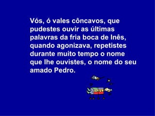 Vós, ó vales côncavos, que pudestes ouvir as últimas palavras da fria boca de Inês, quando agonizava, repetistes durante muito tempo o nome que lhe ouvistes, o nome do seu amado Pedro.   