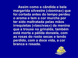 Assim como a cândida e bela margarida silvestre («bonina») que foi cortada antes do tempo perdeu o aroma e tem a cor murcha por ter sido maltratada pelas mãos irrequietas («lascivas») da menina que a trouxe na grinalda, também está morta a pálida donzela, com as rosas do rosto secas e tendo perdido, com a doce vida, a cor branca e rosada.   