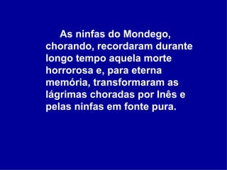As ninfas do Mondego, chorando, recordaram durante longo tempo aquela morte horrorosa e, para eterna memória, transformaram as lágrimas choradas por Inês e pelas ninfas em fonte pura.   