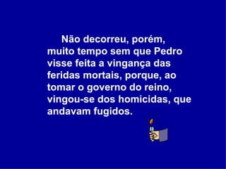Não decorreu, porém, muito tempo sem que Pedro visse feita a vingança das feridas mortais, porque, ao tomar o governo do reino, vingou-se dos homicidas, que andavam fugidos.  