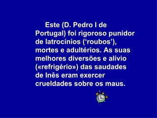 Este (D. Pedro I de Portugal) foi rigoroso punidor de latrocínios (‘roubos’), mortes e adultérios. As suas melhores diversões e alívio («refrigério») das saudades de Inês eram exercer crueldades sobre os maus.   
