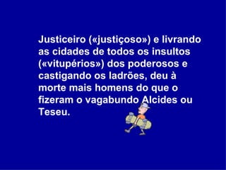 Justiceiro («justiçoso») e livrando as cidades de todos os insultos («vitupérios») dos poderosos e castigando os ladrões, deu à morte mais homens do que o fizeram o vagabundo Alcides ou Teseu.  