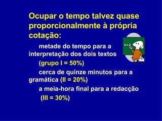 Ocupar o tempo talvez quase proporcionalmente à própria cotação: metade do tempo para a interpretação dos dois textos  ( grupo I = 50% ) cerca de quinze minutos para a gramática ( II = 20% ) a meia-hora final para a redacção   ( III = 30% ) 