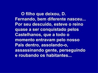 O filho que deixou, D. Fernando, bem diferente nasceu... Por seu descuido, esteve o reino quase a ser conquistado pelos Castelhanos, que a todo o momento entravam pelo nosso País dentro, assolando-o, assassinando gente, perseguindo e roubando os habitantes...  