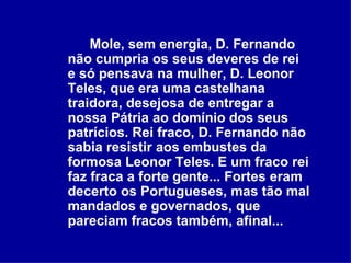 Mole, sem energia, D. Fernando não cumpria os seus deveres de rei e só pensava na mulher, D. Leonor Teles, que era uma castelhana traidora, desejosa de entregar a nossa Pátria ao domínio dos seus patrícios. Rei fraco, D. Fernando não sabia resistir aos embustes da formosa Leonor Teles. E um fraco rei faz fraca a forte gente... Fortes eram decerto os Portugueses, mas tão mal mandados e governados, que pareciam fracos também, afinal...  