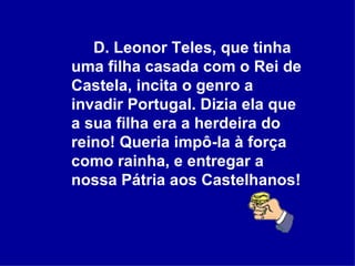 D. Leonor Teles, que tinha uma filha casada com o Rei de Castela, incita o genro a invadir Portugal. Dizia ela que a sua filha era a herdeira do reino! Queria impô-la à força como rainha, e entregar a nossa Pátria aos Castelhanos!  