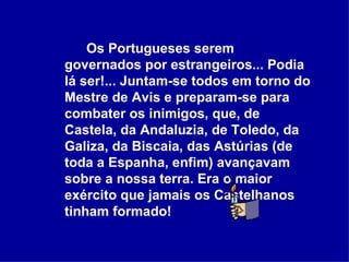 Os Portugueses serem governados por estrangeiros... Podia lá ser!... Juntam-se todos em torno do Mestre de Avis e preparam-se para combater os inimigos, que, de Castela, da Andaluzia, de Toledo, da Galiza, da Biscaia, das Astúrias (de toda a Espanha, enfim) avançavam sobre a nossa terra. Era o maior exército que jamais os Castelhanos tinham formado!  