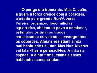 O perigo era tremendo. Mas D. João, a quem a força cresce com a coragem, ajudado pelo grande Nun’Álvares Pereira, organizou logo milícias aguerridas, chamou o povo a combater, estimulou os ânimos fracos, entusiasmou os valentes, envergonhou os cobardes. Alguns resistiam ainda, mal habituados a lutar. Mas Nun’Álvares vai falar-lhes e persuadi-los. A mão na espada, o olhar firme, clama a esses habitantes compatriotas:   