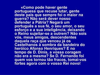 «Como pode haver gente portuguesa que recuse lutar, gente deste país que sempre foi o maior na guerra? Não será dever nosso defender a Pátria? Negará um português a sua fé, o seu amor, o seu esforço e a sua inteligência, deixando o Reino sujeitar-se a outrem? Não sois vós, meus amigos, descendentes daquela raça que venceu já os Castelhanos à sombra da bandeira do heróico Afonso Henriques? E no tempo de D. Dinis, a vossa coragem não era a mesma? Se D. Fernando foi quem vos tornou tão fracos, tomai-vos fortes agora com o vosso Rei novo!   