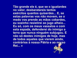 Tão grande ele é, que se o igualardes no valor, desbaratareis tantos exércitos quantos quiserdes... E, se estas palavras vos não movem, se o medo vos prende as mãos cobardes, eu sozinho resistirei ao jugo alheio... Eu só, com os meus vassalos e com esta espada, defenderei do inimigo a terra que nunca ninguém subjugou. E não só destes inimigos de hoje. mas de todos aqueles que vierem ainda, contrários à nossa Pátria e ao nosso Rei... » 
