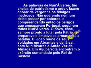 As palavras de Nun’Álvares, tão cheias de patriotismo e ardor, fazem chorar de vergonha os fidalgos medrosos. Não querendo nenhum deles passar por cobarde, e compreendendo então os perigos que ameaçavam Portugal, seguiram todos Nun’Álvares. O povo, esse, sempre pronto a lutar pela Pátria, já preparava e limpava as armas para a batalha. D. João reúne os seus soldados em Abrantes e de lá sai, com Nun’Alvares e Antão Vaz de Almada. Em Aljubarrota encontram o exército comandado pelo Rei de Castela. 