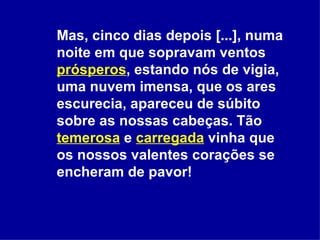 Mas, cinco dias depois [...], numa noite em que sopravam ventos  prósperos , estando nós de vigia, uma nuvem imensa, que os ares escurecia, apareceu de súbito sobre as nossas cabeças. Tão  temerosa  e  carregada  vinha que os nossos valentes corações se encheram de pavor!  