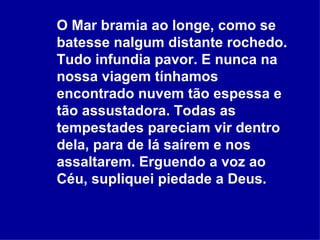 O Mar bramia ao longe, como se batesse nalgum distante rochedo. Tudo infundia pavor. E nunca na nossa viagem tínhamos encontrado nuvem tão espessa e tão assustadora. Todas as tempestades pareciam vir dentro dela, para de lá saírem e nos assaltarem. Erguendo a voz ao Céu, supliquei piedade a Deus.  