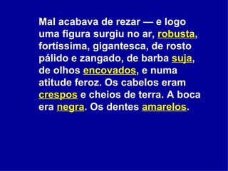 Mal acabava de rezar — e logo uma figura surgiu no ar,  robusta , fortíssima, gigantesca, de rosto pálido e zangado, de barba  suja , de olhos  encovados , e numa atitude feroz. Os cabelos eram  crespos  e cheios de terra. A boca era  negra . Os dentes  amarelos .  