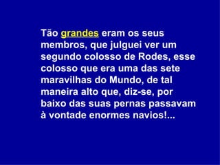 Tão  grandes  eram os seus membros, que julguei ver um segundo colosso de Rodes, esse colosso que era uma das sete maravilhas do Mundo, de tal maneira alto que, diz-se, por baixo das suas pernas passavam à vontade enormes navios!...  
