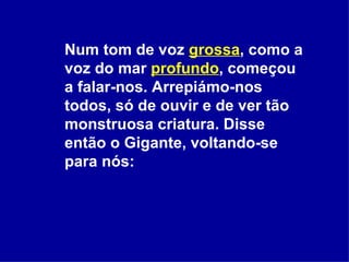 Num tom de voz  grossa , como a voz do mar  profundo , começou a falar-nos. Arrepiámo-nos todos, só de ouvir e de ver tão monstruosa criatura. Disse então o Gigante, voltando-se para nós: 