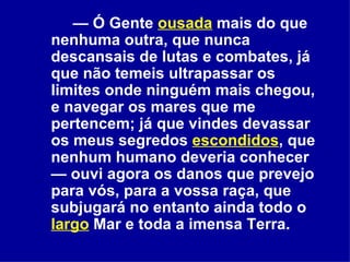 —  Ó Gente  ousada  mais do que nenhuma outra, que nunca descansais de lutas e combates, já que não temeis ultrapassar os limites onde ninguém mais chegou, e navegar os mares que me pertencem; já que vindes devassar os meus segredos  escondidos , que nenhum humano deveria conhecer — ouvi agora os danos que prevejo para vós, para a vossa raça, que subjugará no entanto ainda todo o  largo  Mar e toda a imensa Terra.  
