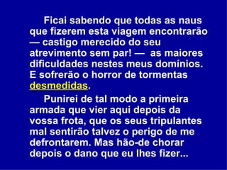 Ficai sabendo que todas as naus que fizerem esta viagem encontrarão — castigo merecido do seu atrevimento sem par! —  as maiores dificuldades nestes meus domínios. E sofrerão o horror de tormentas  desmedidas .  Punirei de tal modo a primeira armada que vier aqui depois da vossa frota, que os seus tripulantes mal sentirão talvez o perigo de me defrontarem. Mas hão-de chorar depois o dano que eu lhes fizer...  