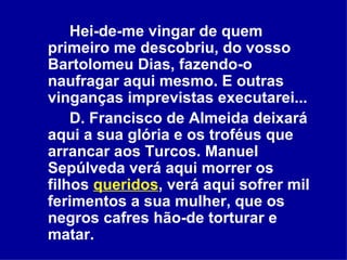 Hei-de-me vingar de quem primeiro me descobriu, do vosso Bartolomeu Dias, fazendo-o naufragar aqui mesmo. E outras vinganças imprevistas executarei...  D. Francisco de Almeida deixará aqui a sua glória e os troféus que arrancar aos Turcos. Manuel Sepúlveda verá aqui morrer os filhos  queridos , verá aqui sofrer mil ferimentos a sua mulher, que os negros cafres hão-de torturar e matar.  