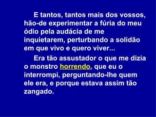 E tantos, tantos mais dos vossos, hão-de experimentar a fúria do meu ódio pela audácia de me inquietarem, perturbando a solidão em que vivo e quero viver...  Era tão assustador o que me dizia o monstro  horrendo , que eu o interrompi, perguntando-lhe quem ele era, e porque estava assim tão zangado.  