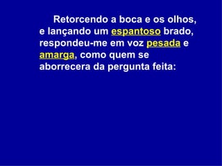 Retorcendo a boca e os olhos, e lançando um  espantoso  brado, respondeu-me em voz  pesada  e  amarga , como quem se aborrecera da pergunta feita:  