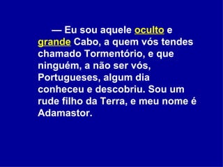 —  Eu sou aquele  oculto  e  grande  Cabo, a quem vós tendes chamado Tormentório, e que ninguém, a não ser vós, Portugueses, algum dia conheceu e descobriu. Sou um rude filho da Terra, e meu nome é Adamastor.  