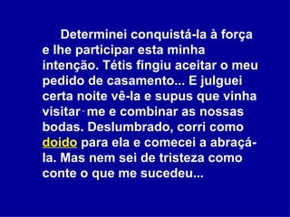 Determinei conquistá-la à força e lhe participar esta minha intenção. Tétis fingiu aceitar o meu pedido de casamento... E julguei certa noite vê-la e supus que vinha visitar‑me e combinar as nossas bodas. Deslumbrado, corri como  doido  para ela e comecei a abraçá-la. Mas nem sei de tristeza como conte o que me sucedeu...  