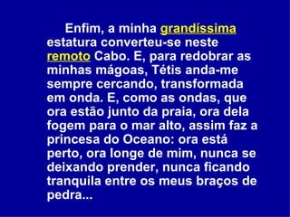 Enfim, a minha  grandíssima   estatura converteu-se neste  remoto  Cabo. E, para redobrar as minhas mágoas, Tétis anda-me sempre cercando, transformada em onda. E, como as ondas, que ora estão junto da praia, ora dela fogem para o mar alto, assim faz a princesa do Oceano: ora está perto, ora longe de mim, nunca se deixando prender, nunca ficando tranquila entre os meus braços de pedra...  