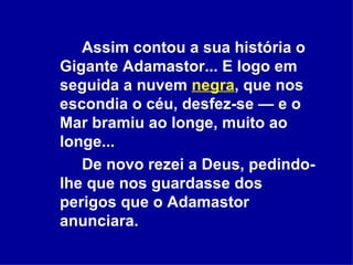 Assim contou a sua história o Gigante Adamastor... E logo em seguida a nuvem  negra , que nos escondia o céu, desfez-se — e o Mar bramiu ao longe, muito ao longe...  De novo rezei a Deus, pedindo-lhe que nos guardasse dos perigos que o Adamastor anunciara.  