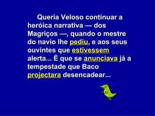 Queria Veloso continuar a heróica narrativa — dos Magriços —, quando o mestre do navio lhe  pediu , e aos seus ouvintes que  estivessem  alerta... É que se  anunciava  já a tempestade que Baco  projectara  desencadear...  