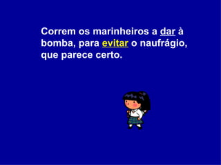 Correm os marinheiros a  dar  à bomba, para  evitar  o naufrágio, que parece certo.  
