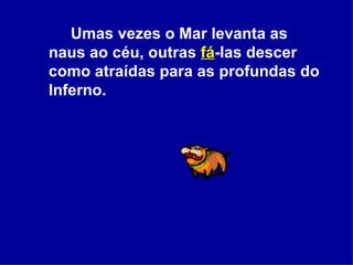 Umas vezes o Mar levanta as naus ao céu, outras  fá -las descer como atraídas para as profundas do Inferno.  