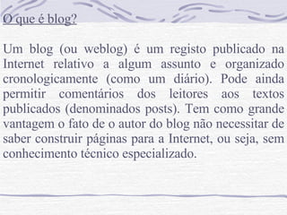 O que é blog? Um blog (ou weblog) é um registo publicado na Internet relativo a algum assunto e organizado cronologicamente (como um diário). Pode ainda permitir comentários dos leitores aos textos publicados (denominados posts). Tem como grande vantagem o fato de o autor do blog não necessitar de saber construir páginas para a Internet, ou seja, sem conhecimento técnico especializado. 